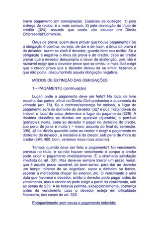 breve pagamento em consignação. Espécies de quitação: 1) pela
entrega do recibo, é a mais comum; 2) pela devolução do título de
crédito (324), assunto que vocês vão estudar em Direito
Empresarial/Comercial.

      Ônus da prova: quem deve provar que houve pagamento? Se
a obrigação é positiva, ou seja, de dar e de fazer, o ônus da prova é
do devedor, assim se você é devedor, guarde bem seu recibo. Se a
obrigação é negativa o ônus da prova é do credor, cabe ao credor
provar que o devedor descumpriu o dever de abstenção, pois não é
razoável exigir que o devedor prove que se omitiu, e mais fácil exigir
que o credor prove que o devedor deixou de se omitir, fazendo o
que não podia, descumprindo aquela obrigação negativa.

     MODOS DE EXTINÇÃO DAS OBRIGAÇÕES

     1 – PAGAMENTO (continuação)

      Lugar: onde o pagamento deve ser feito? No local de livre
escolha das partes, afinal no Direito Civil predomina a autonomia da
vontade (art. 78). Se o contrato/sentença for omisso, o lugar do
pagamento será no domicílio do devedor (327 e pú). Tratando-se de
imóvel, o local da coisa determina o lugar do pagamento (328). A
doutrina classifica as dívidas em quesível (querable) e portável
(portable): nesta, cabe ao devedor ir pagar no domicílio do credor,
sob pena de juros e multa ( = mora, assunto do final do semestre,
395). Já na dívida querable cabe ao credor ir exigir o pagamento no
domicílio do devedor, a iniciativa é do credor, sob pena de mora do
credor (394, 400, bom, veremos mora mais adiante).

      Tempo: quando deve ser feito o pagamento? No vencimento
previsto no título, e se não houver vencimento é porque o credor
pode exigir o pagamento imediatamente. É a chamada satisfação
imediata do art. 331. Mas deve-se sempre tolerar um prazo moral,
que é aquele prazo razoável, do bom-senso, para dar ao devedor
um tempo mínimo de se organizar, sacar o dinheiro no banco,
esperar a mercadoria chegar do exterior, etc. O vencimento é uma
data que favorece o devedor, então o devedor pode pagar antes do
vencimento, mas o credor só pode exigir a partir do vencimento, sob
as penas do 939. A lei todavia permite, excepcionalmente, cobrança
antes do vencimento caso o devedor esteja em dificuldade
financeira, nos casos do art. 333.

     Enriquecimento sem causa e pagamento indevido:
 
