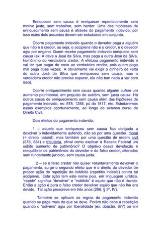 Enriquecer sem causa é enriquecer repentinamente sem
motivo justo, sem trabalhar, sem herdar. Uma das hipóteses de
enriquecimento sem causa é através do pagamento indevido, por
isso estes dois assuntos devem ser estudados em conjunto.

       Ocorre pagamento indevido quando o devedor paga a alguém
que não é o credor, ou seja, o accipiens não é o credor, e o devedor
agiu por engano. Quem recebe pagamento indevido enriquece sem
causa (ex: A deve a José da Silva, mas paga a outro José da Silva,
homônimo do verdadeiro credor; A efetuou pagamento indevido e
vai ter que pagar de novo ao verdadeiro credor, pois quem paga
mal paga duas vezes; A obviamente vai exigir o dinheiro de volta
do outro José da Silva que enriqueceu sem causa, mas o
verdadeiro credor não precisa esperar, ele não tem nada a ver com
isso).

      Ocorre enriquecimento sem causa quando alguém aufere um
aumento patrimonial, em prejuízo de outrém, sem justa causa. Há
outros casos de enriquecimento sem causa além das hipóteses de
pagamento indevido, ex: 578, 1255, pú do 1817, etc. Estudaremos
esses exemplos oportunamente, ao longo do extenso curso de
Direito Civil.

     Dois efeitos do pagamento indevido:

      1 – aquele que enriqueceu sem causa fica obrigado a
devolver o indevidamente auferido, não só por uma questão moral
(= direito natural), mas também por uma questão de ordem civil
(876, 884) e tributária, afinal como explicar à Receita Federal um
súbito aumento de patrimônio? O objetivo dessa devolução é
reequilibrar os patrimônios do devedor e do falso credor, alterados
sem fundamento jurídico, sem causa justa.

         2 – se o falso credor não quiser voluntariamente devolver o
pagamento, surge o segundo efeito que é o direito do devedor de
propor ação de repetição do indébito (repetitio indebiti) contra tal
accipiens. Esta ação tem este nome pois, em linguagem jurídica,
“repetir” significa “devolver” e “indébito” é aquilo que não é devido.
Então a ação é para o falso credor devolver aquilo que não lhe era
devido. Tal ação prescreve em três anos (206, § 3º, IV).

       Também se aplicam as regras do pagamento indevido
quando se paga mais do que se deve. Porém não cabe a repetição
quando o “solvens” agiu por liberalidade (ex: doação, 877) ou em
 