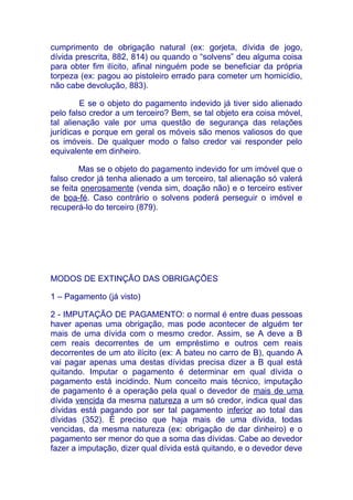 cumprimento de obrigação natural (ex: gorjeta, dívida de jogo,
dívida prescrita, 882, 814) ou quando o “solvens” deu alguma coisa
para obter fim ilícito, afinal ninguém pode se beneficiar da própria
torpeza (ex: pagou ao pistoleiro errado para cometer um homicídio,
não cabe devolução, 883).

        E se o objeto do pagamento indevido já tiver sido alienado
pelo falso credor a um terceiro? Bem, se tal objeto era coisa móvel,
tal alienação vale por uma questão de segurança das relações
jurídicas e porque em geral os móveis são menos valiosos do que
os imóveis. De qualquer modo o falso credor vai responder pelo
equivalente em dinheiro.

        Mas se o objeto do pagamento indevido for um imóvel que o
falso credor já tenha alienado a um terceiro, tal alienação só valerá
se feita onerosamente (venda sim, doação não) e o terceiro estiver
de boa-fé. Caso contrário o solvens poderá perseguir o imóvel e
recuperá-lo do terceiro (879).




MODOS DE EXTINÇÃO DAS OBRIGAÇÕES

1 – Pagamento (já visto)

2 - IMPUTAÇÃO DE PAGAMENTO: o normal é entre duas pessoas
haver apenas uma obrigação, mas pode acontecer de alguém ter
mais de uma dívida com o mesmo credor. Assim, se A deve a B
cem reais decorrentes de um empréstimo e outros cem reais
decorrentes de um ato ilícito (ex: A bateu no carro de B), quando A
vai pagar apenas uma destas dívidas precisa dizer a B qual está
quitando. Imputar o pagamento é determinar em qual dívida o
pagamento está incidindo. Num conceito mais técnico, imputação
de pagamento é a operação pela qual o devedor de mais de uma
dívida vencida da mesma natureza a um só credor, indica qual das
dívidas está pagando por ser tal pagamento inferior ao total das
dívidas (352). É preciso que haja mais de uma dívida, todas
vencidas, da mesma natureza (ex: obrigação de dar dinheiro) e o
pagamento ser menor do que a soma das dívidas. Cabe ao devedor
fazer a imputação, dizer qual dívida está quitando, e o devedor deve
 