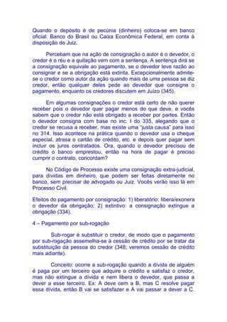 Quando o depósito é de pecúnia (dinheiro) coloca-se em banco
oficial: Banco do Brasil ou Caixa Econômica Federal, em conta à
disposição do Juiz.

      Percebam que na ação de consignação o autor é o devedor, o
credor é o réu e a quitação vem com a sentença. A sentença dirá se
a consignação equivale ao pagamento, se o devedor teve razão ao
consignar e se a obrigação está extinta. Excepcionalmente admite-
se o credor como autor da ação quando mais de uma pessoa se diz
credor, então qualquer deles pede ao devedor que consigne o
pagamento, enquanto os credores discutem em Juízo (345).

       Em algumas consignações o credor está certo de não querer
receber pois o devedor quer pagar menos do que deve, e vocês
sabem que o credor não está obrigado a receber por partes. Então
o devedor consigna com base no inc. I do 335, alegando que o
credor se recusa a receber, mas existe uma “justa causa” para isso
no 314. Isso acontece na prática quando o devedor usa o cheque
especial, atrasa o cartão de crédito, etc. e depois quer pagar sem
incluir os juros contratados. Ora, quando o devedor precisou de
crédito o banco emprestou, então na hora de pagar é preciso
cumprir o contrato, concordam?

     No Código de Processo existe uma consignação extra-judicial,
para dívidas em dinheiro, que podem ser feitas diretamente no
banco, sem precisar de advogado ou Juiz. Vocês verão isso lá em
Processo Civil.

Efeitos do pagamento por consignação: 1) liberatório: libera/exonera
o devedor da obrigação; 2) extintivo: a consignação extingue a
obrigação (334).

4 – Pagamento por sub-rogação

        Sub-rogar é substituir o credor, de modo que o pagamento
por sub-rogação assemelha-se à cessão de crédito por se tratar da
substituição da pessoa do credor (348; veremos cessão de crédito
mais adiante).

       Conceito: ocorre a sub-rogação quando a dívida de alguém
é paga por um terceiro que adquire o crédito e satisfaz o credor,
mas não extingue a dívida e nem libera o devedor, que passa a
dever a esse terceiro. Ex: A deve cem a B, mas C resolve pagar
essa dívida, então B vai se satisfazer e A vai passar a dever a C.
 