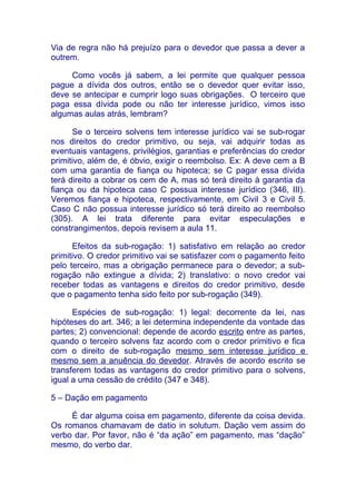 Via de regra não há prejuízo para o devedor que passa a dever a
outrem.

     Como vocês já sabem, a lei permite que qualquer pessoa
pague a dívida dos outros, então se o devedor quer evitar isso,
deve se antecipar e cumprir logo suas obrigações. O terceiro que
paga essa dívida pode ou não ter interesse jurídico, vimos isso
algumas aulas atrás, lembram?

      Se o terceiro solvens tem interesse jurídico vai se sub-rogar
nos direitos do credor primitivo, ou seja, vai adquirir todas as
eventuais vantagens, privilégios, garantias e preferências do credor
primitivo, além de, é óbvio, exigir o reembolso. Ex: A deve cem a B
com uma garantia de fiança ou hipoteca; se C pagar essa dívida
terá direito a cobrar os cem de A, mas só terá direito à garantia da
fiança ou da hipoteca caso C possua interesse jurídico (346, III).
Veremos fiança e hipoteca, respectivamente, em Civil 3 e Civil 5.
Caso C não possua interesse jurídico só terá direito ao reembolso
(305). A lei trata diferente para evitar especulações e
constrangimentos, depois revisem a aula 11.

      Efeitos da sub-rogação: 1) satisfativo em relação ao credor
primitivo. O credor primitivo vai se satisfazer com o pagamento feito
pelo terceiro, mas a obrigação permanece para o devedor; a sub-
rogação não extingue a dívida; 2) translativo: o novo credor vai
receber todas as vantagens e direitos do credor primitivo, desde
que o pagamento tenha sido feito por sub-rogação (349).

      Espécies de sub-rogação: 1) legal: decorrente da lei, nas
hipóteses do art. 346; a lei determina independente da vontade das
partes; 2) convencional: depende de acordo escrito entre as partes,
quando o terceiro solvens faz acordo com o credor primitivo e fica
com o direito de sub-rogação mesmo sem interesse jurídico e
mesmo sem a anuência do devedor. Através de acordo escrito se
transferem todas as vantagens do credor primitivo para o solvens,
igual a uma cessão de crédito (347 e 348).

5 – Dação em pagamento

     É dar alguma coisa em pagamento, diferente da coisa devida.
Os romanos chamavam de datio in solutum. Dação vem assim do
verbo dar. Por favor, não é “da ação” em pagamento, mas “dação”
mesmo, do verbo dar.
 