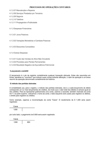 PROCESSOS DE OPERAÇÕES CONTÁBEIS
4.1.2.07 Manutenção e Reparos
4.1.2.08 Serviços Prestados por Terceiros
4.1.2.09 Seguros
4.1.2.10 Telefone
4.1.2.11 Propaganda e Publicidade


4.1.3 Despesas Financeiras


4.1.3.01 Juros Passivos


4.1.3.02 Variações Monetárias e Cambiais Passivas


4.1.3.03 Descontos Concedidos


4.1.4 Outras Despesas


4.1.4.01 Custo das Vendas do Ativo Não Circulante
4.1.4.02 Provisões para Perdas Permanentes
4.1.4.03 Resultado Negativo da Equivalência Patrimonial


Lançamento contábil

O lançamento é o ato de registrar contabilmente qualquer transação efetuada. Estes são resumidos em
fichas, planilhas ou "vouchers" que indicam quais contas sofrerão alteração, o valor da operação e um breve
resumo da operação denominado contabilmente de histórico.

O método das partidas dobradas

A contabilidade usa, para o registro, o método das partidas dobradas, isto é, a cada lançamento de débito
corresponde um ou mais lançamentos de créditos, de modo que o valor total dos débitos é sempre igual ao
dos créditos. Para se representar graficamente uma conta, usamos o razonete, também chamado de conta
em T; na parte superior, colocamos o nome da conta, o lado esquerdo será usado para registrar os débitos,
o direito para registrar os créditos.

Como exemplo, vejamos a movimentação da conta "Caixa". O recebimento de $ 1.200 seria assim
registrado:




por outro lado, o pagamento de $ 800 seria assim registrado:
 