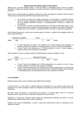 PROCESSOS DE OPERAÇÕES CONTÁBEIS
Observe que, nos dois exemplos dados, o total de débitos é exatamente igual ao total de créditos,
atendendo o método das partidas dobradas. As receitas aumentam o patrimônio líquido, e as despesas o
diminuem.

Dessa forma, a determinação dos débitos e créditos nas contas de despesas e receitas é feita do mesmo
modo que para as contas do patrimônio líquido, observando-se que:

            •   um aumento nas contas de receitas representa uma diminuição no patrimônio líquido;
                assim, as contas de despesas aumentam por débitos. As despesas diminuem a riqueza real
                de uma entidade (patrimônio líquido) e, conseqüentemente, diminuem o crédito dos
                proprietários.
            •   um aumento nas contas de receitas representa um aumento no patrimônio líquido, o que
                significa dizer que as contas de receita aumentam por créditos. As receitas aumentam a
                riqueza real de uma entidade e, conseqüentemente, aumentam o crédito dos proprietários.

Como exemplo desse caso, citamos que a empresa paga, em dinheiro, o salário dos empregados devido no
mês no valor de $1.000.



débito                                                                     crédito


            •   A conta "Despesas de salário" será debitada por $ 1.000 (aumento das despesas). O
                patrimônio líquido será reduzido e, conseqüentemente, diminui o crédito dos proprietários.
            •   A conta "Caixa" será creditada por $ 1.000 (diminuição do ativo). O caixa entregou o
                dinheiro e se tornou menos devedor da entidade.

Outro exemplo é o de que a empresa recebe $ 2.000 referentes a serviços prestados no mês:



débito                                                                     crédito


            •   A conta "Caixa" será debitada por $ 2.000 representando um aumento no ativo. O caixa
                recebeu o dinheiro e se tornou mais devedor da entidade.
            •   A conta "Receitas de serviços" será creditada por $ 2.000 representando um aumento das
                receitas, logo, aumento também do patrimônio líquido. O patrimônio líquido será aumentado
                e, conseqüentemente, os proprietários se tornam mais credores da entidade.




Livros Contábeis

Falaremos agora sobre os livros utilizados para registro das transações.


O Diário Geral é o nome dado ao registro legal das transações de uma empresa. Nele devem ser
registradas, em ordem cronológica, todas as transações da empresa que possam ser expressa em termos
monetários.

Ele deve conter de abertura e encerramento na primeira e na última página; deve ser numerado
tipograficamente, redigido a tinta e, finalmente, registrado na junta comercial.

Atualmente, a maioria das empresas utiliza sistema de processamento eletrônico de dados e os livros
contábeis são substituídos por fitas ou discos magnéticos.

Vejamos como seriam contabilizados, no diário, o saque para suprimento de caixa e a cobrança de uma
duplicata a receber.
 