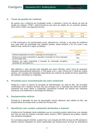 11
4. Taxas de gestão de resíduos
De acordo com a Reforma da Fiscalidade Verde, é alterada a forma de cálculo da taxa de
gestão de resíduos (“TGR”), determinando-se que deve ser objeto de um aumento gradual,
entre 2015 e 2020, nos seguintes termos:
Aumento gradual da TGR
2015 2016 2017 2018 2019 2020
Valor da TGR 5,5 6,6 7,7 8,8 9,9 11,0
A TGR continuará a ter periodicidade anual, alterando-se, contudo, a sua base de incidência
que, para além da quantidade dos resíduos geridos, passa também a ter em conta o seu
destino final, conforme a seguir se detalha:
Resíduos
Taxa por tonelada de
resíduos
Resíduos depositados em aterro (operação de eliminação D1) 100%
Resíduos que sejam submetidos à operação incineração em terra (operação
de eliminação D10)
70%
Resíduos que sejam submetidos à operação de valorização energética
(operação de valorização R1)
25%
Não obstante o valor apurado pela aplicação das taxas referidas, assim como de quaisquer
deduções potencialmente aplicáveis, a TGR passa a ter o valor mínimo de € 5.000 por sujeito
passivo, com exceção das entidades responsáveis por sistemas de gestão de fluxos específicos
de resíduos, individuais ou integrados.
5. Provisões para reconstituição do meio ambiental
Alarga-se a todos os setores de atividade da dedutibilidade, em sede de IRC, das provisões
constituídas com o objetivo de fazer face aos encargos com a reparação dos danos de caráter
ambiental dos locais afetos à exploração (atualmente limitada aos setores das indústrias
extrativas e de tratamento e eliminação de resíduos).
6. Equipamentos eólicos
Procede-se à alteração da taxa de depreciação mínima aplicável, para efeitos de IRC, aos
equipamentos de energia solar ou eólica de 4% para 8%.
7. Benefícios com caráter ambiental atribuídos a imóveis
A Reforma da Fiscalidade Verde estabelece que os municípios podem determinar uma redução
até 15% da taxa do imposto municipal sobre imóveis (“IMI”) aplicável aos prédios urbanos
com eficiência energética.
Os municípios passam também a poder fixar uma redução até 50% da taxa de IMI aplicável a
prédios rústicos integrados em áreas classificadas que proporcionem serviços de ecossistema
 