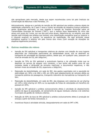 12
não apropriáveis pelo mercado, desde que sejam reconhecidos como tal pelo Instituto da
Conservação da Natureza e das Florestas, I.P.
Adicionalmente, alarga-se o período de isenção de IMI aplicável aos prédios urbanos objeto de
reabilitação urbanística, de 2 para 3 anos a contar da emissão da respetiva licença camarária,
sendo igualmente aprovado, no que respeita à isenção de Imposto Municipal sobre as
Transmissões Onerosas de Imóveis (“IMT”), que a mesma fique dependente do início das
obras num prazo de 3 anos, em vez dos dois anos atuais. Determina-se, no entanto, que esta
isenção está limitada aos prédios que tenham uma classificação energética igual ou superior a
A (quando exigível) ou quando, na sequência da reabilitação, lhe seja atribuída classe
energética superior à anterior em pelo menos dois níveis (com exceção de situações de
dispensa legalmente previstas).
8. Outras medidas de relevo
 Isenção de ISV aplicável a transportes coletivos de utentes com lotação de nove lugares
adquiridos por instituições particulares de solidariedade social, que se destinem ao
transporte em atividades de interesse público, desde que, em qualquer caso, possuam um
nível de emissão de CO2 até 180gr/km;
 Isenção de 70% do ISV aplicável a automóveis ligeiros e de utilização mista que se
destinem ao serviço de aluguer com condutor, e que tenha até quatro anos de uso
contados desde a atribuição da primeira matrícula, e documentos respetivos, e não
tenham níveis de emissão de CO2 superiores a 160gr/km;
 Majoração da dedutibilidade, em sede de IRC, dos gastos suportados com a aquisição de
eletricidade em 30% e do GNV e GPL em 20% para abastecimento de veículos afetos ao
transporte públicos de passageiros, transporte rodoviário de mercadorias ou transporte em
táxi;
 Majoração da dedutibilidade, em sede de IRC, das despesas com sistemas de car-sharing
em 10% e bike-sharing em 40% ou na aquisição de frotas de velocípedes em benefício do
pessoal em 20%;
 Isenção de IMI aplicável a prédios exclusivamente afetos à atividade de abastecimento
público de água às populações, de saneamento de águas residuais urbanas e de sistemas
municipais de gestão de resíduos urbanos;
 Redução de 50% da taxa de IMI aplicável a prédios exclusivamente afetos à produção de
energia a partir de fontes renováveis; e
 Incentivos fiscais à atividade silvícola, designadamente em sede do IMT e IMI.
 