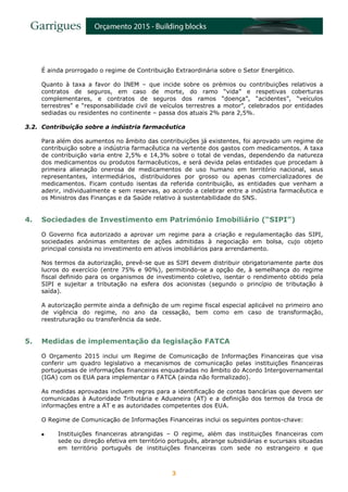 3
É ainda prorrogado o regime de Contribuição Extraordinária sobre o Setor Energético.
Quanto à taxa a favor do INEM – que incide sobre os prémios ou contribuições relativos a
contratos de seguros, em caso de morte, do ramo “vida” e respetivas coberturas
complementares, e contratos de seguros dos ramos “doença”, “acidentes”, “veículos
terrestres” e “responsabilidade civil de veículos terrestres a motor”, celebrados por entidades
sediadas ou residentes no continente – passa dos atuais 2% para 2,5%.
3.2. Contribuição sobre a indústria farmacêutica
Para além dos aumentos no âmbito das contribuições já existentes, foi aprovado um regime de
contribuição sobre a indústria farmacêutica na vertente dos gastos com medicamentos. A taxa
de contribuição varia entre 2,5% e 14,3% sobre o total de vendas, dependendo da natureza
dos medicamentos ou produtos farmacêuticos, e será devida pelas entidades que procedam à
primeira alienação onerosa de medicamentos de uso humano em território nacional, seus
representantes, intermediários, distribuidores por grosso ou apenas comercializadores de
medicamentos. Ficam contudo isentas da referida contribuição, as entidades que venham a
aderir, individualmente e sem reservas, ao acordo a celebrar entre a indústria farmacêutica e
os Ministros das Finanças e da Saúde relativo à sustentabilidade do SNS.
4. Sociedades de Investimento em Património Imobiliário (“SIPI”)
O Governo fica autorizado a aprovar um regime para a criação e regulamentação das SIPI,
sociedades anónimas emitentes de ações admitidas à negociação em bolsa, cujo objeto
principal consista no investimento em ativos imobiliários para arrendamento.
Nos termos da autorização, prevê-se que as SIPI devem distribuir obrigatoriamente parte dos
lucros do exercício (entre 75% e 90%), permitindo-se a opção de, à semelhança do regime
fiscal definido para os organismos de investimento coletivo, isentar o rendimento obtido pela
SIPI e sujeitar a tributação na esfera dos acionistas (segundo o princípio de tributação à
saída).
A autorização permite ainda a definição de um regime fiscal especial aplicável no primeiro ano
de vigência do regime, no ano da cessação, bem como em caso de transformação,
reestruturação ou transferência da sede.
5. Medidas de implementação da legislação FATCA
O Orçamento 2015 inclui um Regime de Comunicação de Informações Financeiras que visa
conferir um quadro legislativo a mecanismos de comunicação pelas instituições financeiras
portuguesas de informações financeiras enquadradas no âmbito do Acordo Intergovernamental
(IGA) com os EUA para implementar o FATCA (ainda não formalizado).
As medidas aprovadas incluem regras para a identificação de contas bancárias que devem ser
comunicadas à Autoridade Tributária e Aduaneira (AT) e a definição dos termos da troca de
informações entre a AT e as autoridades competentes dos EUA.
O Regime de Comunicação de Informações Financeiras inclui os seguintes pontos-chave:
 Instituições financeiras abrangidas – O regime, além das instituições financeiras com
sede ou direção efetiva em território português, abrange subsidiárias e sucursais situadas
em território português de instituições financeiras com sede no estrangeiro e que
 
