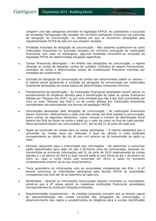 4
integrem uma das categorias previstas na legislação FATCA. As subsidiárias e sucursais
de entidades Portuguesas não situadas em território português encontram-se excluídas
da obrigação de comunicação, na medida em que se encontrem abrangidas pela
regulamentação FATCA do país em que estejam situadas.
 Entidades excluídas da obrigação de comunicação - Não obstante qualificarem-se como
instituições financeiras ou sucursais situadas em território português de instituições
financeiras com sede no estrangeiro, algumas entidades encontram-se excluídas da
legislação FATCA em determinadas situações específicas.
 Contas financeiras abrangidas – No âmbito das obrigações de comunicação, o regime
abrange as contas de depósito, contas de custódia, contratos de seguro monetizáveis,
contratos de renda e determinadas contas de investimento financeiro mantidas por
entidades de investimento.
 Exclusão da obrigação de comunicação de contas com determinados saldos ou valores –
O regime prevê igualmente a exclusão da obrigação de comunicação por instituições
financeiras abrangidas de contas abaixo de determinados montantes mínimos.
 Procedimentos de identificação - As instituições financeiras abrangidas devem aplicar os
procedimentos de diligência devidos para a identificação de todas as contas financeiras
detidas por “Pessoas dos EUA”, ou por uma entidade que não é dos EUA (controlada por
uma ou mais “Pessoas dos EUA”), ou de contas detidas por instituições financeiras
consideradas não participantes nos termos da legislação FATCA.
 Informações abrangidas pela obrigação de comunicação - As instituições financeiras
devem transmitir relativamente a cada uma das contas dos EUA sujeitas a comunicação,
entre outros, os seguintes elementos: nome, morada e número de identificação fiscal
federal dos EUA do titular da conta e saldo ou o valor da conta no final de cada período.
Estes elementos devem ser comunicados à AT, até ao dia 31 de julho de cada ano.
 Regra de conversão de moeda para as contas abrangidas – O regime estabelece que a
conversão de moeda deve ser efetuada à taxa de câmbio à vista publicada
correspondente ao último dia útil do ano civil anterior ao da transmissão do saldo ou
valor.
 Períodos relevantes para a transmissão das informações - Os elementos a comunicar
estão especificados para cada um dos 3 primeiros anos de comunicação, devendo ser
transmitidas as primeiras informações até 31 de julho de 2015 relativamente às contas
abertas a 1 de janeiro de 2015 (o qual incluirá saldo às zero horas do dia 1 de janeiro de
2015 ou, caso a conta tenha sido encerrada em 2014, o saldo no momento
imediatamente anterior ao do seu encerramento).
 Troca automática de informações com as autoridades competentes dos EUA - A AT
deverá comunicar as informações abrangidas pelo Acordo FATCA às autoridades
competentes dos EUA até 30 de setembro de cada ano.
 Penalidades - Quando as informações comunicadas estejam incorretas ou incompletas,
prevê-se que a AT possa aplicar às respetivas instituições financeiras penalidades
correspondentes às eventuais infrações praticadas.
 Regulamentação complementar - As medidas propostas preveem que as demais regras
de operacionalização das contas excluídas das obrigações de comunicação, o
desenvolvimento das regras e procedimentos de diligência para a correta identificação
 