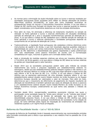 6
 As normas para a eliminação da dupla tributação sobre os lucros e reservas recebidos por
sociedades portuguesas foram ajustadas para refletir as últimas alterações da Diretiva
Mães-Filhas (Diretiva 2014/86/UE), as quais têm como finalidade neutralizar as
consequências fiscais do recurso a instrumentos financeiros híbridos. A Lei que altera o
Código do IRC clarifica que Portugal irá tributar tais lucros e reservas quando os mesmos
sejam considerados como fiscalmente dedutíveis ao nível da entidade distribuidora.
 Para além do mais, foi eliminada a diferença de tratamento resultante na isenção de
retenção na fonte aplicável a lucros e reservas distribuídos em situações domésticas
(período de detenção de 1 ano) e situações transfronteiriças (período de detenção de 2
anos). A Lei que altera o Código do IRC estabelece que a referida isenção de retenção na
fonte aplicável a lucros e reservas distribuídos a sociedades portuguesas depende do
cumprimento de um período de detenção de 2 anos.
 Tradicionalmente, a legislação fiscal portuguesa não estabelece critérios distintivos entre
instrumentos de capital e de dívida, o que tem levantado algumas questões relativas à
dedutibilidade de custos com certos instrumentos financeiros híbridos. A Lei que altera o
Código do IRC determina a dedutibilidade dos gastos respeitantes a ações preferenciais
sem voto classificadas como passivo financeiro de acordo com a normalização
contabilística em vigor, incluindo os gastos com a emissão destes títulos.
 Após a introdução de medidas especiais relativas aos ativos por impostos diferidos (Lei
n.º 61/2014, de 26 de agosto), a Lei que altera o Código do IRC altera as normas relativas
às perdas por imparidade para o setor bancário.
 Desde 2014 que as sociedades portuguesas podem optar pelo método da isenção
relativamente aos lucros e prejuízos registados por estabelecimentos estáveis no
estrangeiro, desde que tais estabelecimentos estáveis estejam sujeitos e não isentos a um
imposto de natureza idêntica ou similar ao IRC cuja taxa legal aplicável a esses lucros não
seja inferior a 60 % da taxa do IRC (i.e., 12,6%). A Lei que altera o Código do IRC
clarifica que os elementos patrimoniais de uma entidade residente afetos a um seu
estabelecimento estável situado noutro Estado membro da União Europeia ou do Espaço
Económico Europeu deverão ser valorizados a valor de mercado. Para além do mais,
determina-se que o mecanismo de diferimento de pagamento de imposto resultante da
alteração de transferência é também aplicável aos casos de afetação de ativos e passivos
a um estabelecimento estável situado noutro Estado-Membro da União Europeia ou do
Espaço Económico Europeu (relativamente ao qual tenha sido adotado o método da
isenção).
 Também desde 2014, reorganizações societárias puramente internas nas quais a
participação numa sociedade passe de “direta para indireta” ou de “indireta para direta”
beneficiam de uma exclusão do âmbito de aplicação das regras que limitam a
dedutibilidade prejuízos fiscais. A Lei que altera o Código do IRC clarifica que estas
reorganizações internas incluem quaisquer transferências de sociedades numa relação de
grupo, tal como definidas pelas regras de imputação de rendimentos de entidades não
residentes sujeitas a um regime fiscal privilegiado.
Reforma da Fiscalidade Verde – Lei n.º 82-D/2014
A proposta de Reforma da Fiscalidade Verde é baseada essencialmente nas recomendações emitidas
pela Comissão constituída para o efeito e que apresentou o seu relatório final no passado dia 15 de
setembro.
 