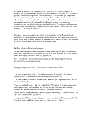 O excesso de confiança está relacionado com a ignorância. A estrutura e as forças da
indústria não mudarão apenas porque seu negócio pensa assim. Ignorância não é felicidade; é
perigoso. Os estrategistas precisam entender a estrutura da indústria em que competem e
determinar como navegar na estrutura. A estrutura não vai mudar, mas sua empresa pode se
adaptar. Como observado no livro, "... uma medida significativa do sucesso de uma empresa
depende de forças competitivas além do controle de um gerente, e eles usam esse
conhecimento em sua própria vantagem - escolhendo campos de jogo onde podem ganhar e,
nesses campos, cuidadosamente Posicionando seus negócios para trabalhar com, não contra,
as forças. "(The Strategist, página 31)
Estratégia é mais do que apenas "gerenciar" o nosso caminho através de uma indústria
desafiadora ou ignorar a dinâmica de uma indústria. Fazer isso provavelmente resultará em
falha. Dentro do livro, vários exemplos de empresas trazem esses conceitos à vida e ilustram
o valor da estratégia bem feita e as lições da estratégia errada.
Paixão e Liderança, Propósito e Estratégia
"Todo conceito de estratégia que entrou na conversa dos gerentes de negócios - vantagem
competitiva sustentável, posicionamento, diferenciação, valor agregado, até mesmo o efeito
firme - flui de propósito." (The Strategist, página 49)
Este é o lugar onde o estrategista realmente se destaca. Ele dirige os pontos vitais de
propósito definido e estratégia inteira.
Um propósito precisa ser real. Aqui estão quatro elementos relevantes:
"Um bom propósito é enobrecer." Precisa haver um nível de inspiração; Ele entrega
significado para as pessoas na organização eo trabalho que eles fazem.
"Um bom propósito coloca uma estaca no chão." Define o que a organização será e não será.
Trata-se de trade-offs.
"Uma boa finalidade separa você; Faz você distinto. "Não se trata de descrições genéricas -
empresa de software ou organização sem fins lucrativos. É o que torna a organização
diferente dos outros eo que pode impulsionar a inovação e abordagem.
"Acima de tudo, uma boa finalidade prepara o cenário para a criação e captura de valor". Ela
deve criar bons resultados econômicos.
A pergunta final: "Se sua empresa desapareceu hoje, o mundo seria diferente amanhã?" (The
Strategist, página 56) Uma pergunta dura e boa para responder e liderar.
 
