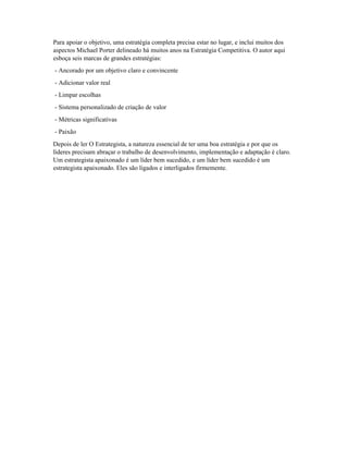 Para apoiar o objetivo, uma estratégia completa precisa estar no lugar, e inclui muitos dos
aspectos Michael Porter delineado há muitos anos na Estratégia Competitiva. O autor aqui
esboça seis marcas de grandes estratégias:
- Ancorado por um objetivo claro e convincente
- Adicionar valor real
- Limpar escolhas
- Sistema personalizado de criação de valor
- Métricas significativas
- Paixão
Depois de ler O Estrategista, a natureza essencial de ter uma boa estratégia e por que os
líderes precisam abraçar o trabalho de desenvolvimento, implementação e adaptação é claro.
Um estrategista apaixonado é um líder bem sucedido, e um líder bem sucedido é um
estrategista apaixonado. Eles são ligados e interligados firmemente.
 