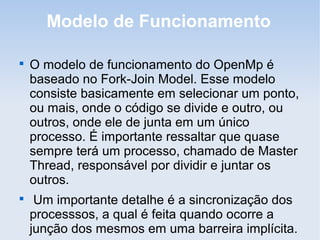 Modelo de Funcionamento

O modelo de funcionamento do OpenMp é
baseado no Fork-Join Model. Esse modelo
consiste basicamente em selecionar um ponto,
ou mais, onde o código se divide e outro, ou
outros, onde ele de junta em um único
processo. É importante ressaltar que quase
sempre terá um processo, chamado de Master
Thread, responsável por dividir e juntar os
outros.

Um importante detalhe é a sincronização dos
processsos, a qual é feita quando ocorre a
junção dos mesmos em uma barreira implícita.
 