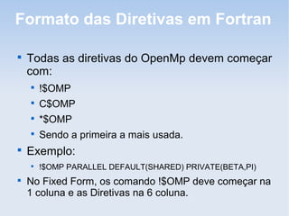 Formato das Diretivas em Fortran

Todas as diretivas do OpenMp devem começar
com:

!$OMP

C$OMP

*$OMP

Sendo a primeira a mais usada.

Exemplo:

!$OMP PARALLEL DEFAULT(SHARED) PRIVATE(BETA,PI)

No Fixed Form, os comando !$OMP deve começar na
1 coluna e as Diretivas na 6 coluna.
 
