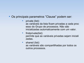 
Os principais parametros ”Clause” podem ser:

private (list):
as variáveis da lista ficam privadas a cada proc
esso do Grupo de processos. Não são
inicializadas automaticamente com um valor.

firstprivate(list):
permite que as variáveis privadas sejam iniciali
zadas.

shared (list):
as variáveis são compartilhadas por todos os
outros processos.
 