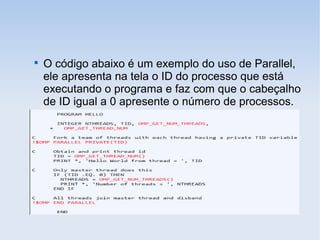 
O código abaixo é um exemplo do uso de Parallel,
ele apresenta na tela o ID do processo que está
executando o programa e faz com que o cabeçalho
de ID igual a 0 apresente o número de processos.
 