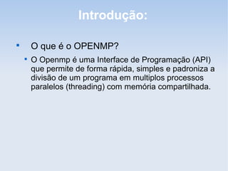 Introdução:

O que é o OPENMP?

O Openmp é uma Interface de Programação (API)
que permite de forma rápida, simples e padroniza a
divisão de um programa em multiplos processos
paralelos (threading) com memória compartilhada.
 