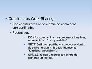 
Construtores Work-Sharing:

São construtores onde é definido como será
compartilhado.

Podem ser:

DO / for: compartilham os processos iterativos,
representam o ”data parallelim”.

SECTIONS: compartilha um processos dentro
de somente alguns threads, representa:
”functional parallelism”.

SINGLE: realiza um processo dentro de
somente um thread.
 