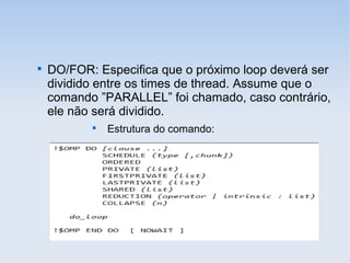 
DO/FOR: Especifica que o próximo loop deverá ser
dividido entre os times de thread. Assume que o
comando ”PARALLEL” foi chamado, caso contrário,
ele não será dividido.

Estrutura do comando:
 