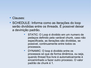 
Clauses:

SCHEDULE: Informa como as iterações do loop
serão divididas entre os threads. É possivel deixar
a devinição padrão.

STATIC: O Loop é dividido em um numero de
pedaços definido pela variável chunk, caso não
especificada, as iterações são divididas, se
possivel, continuamente entre todos os
processos.

DYNAMIC: O loop é dividido entre os
processos só que de forma dinâmica, ou seja,
quando thread fica livre é automaticamente é
encaminhado a fazer outro processo. O valor
padrão de chunk é 1.
 