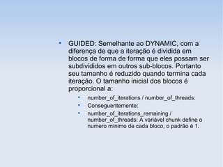 
GUIDED: Semelhante ao DYNAMIC, com a
diferença de que a iteração é dividida em
blocos de forma de forma que eles possam ser
subdivididos em outros sub-blocos. Portanto
seu tamanho é reduzido quando termina cada
iteração. O tamanho inicial dos blocos é
proporcional a:

number_of_iterations / number_of_threads:

Conseguentemente:

number_of_iterations_remaining /
number_of_threads: A variável chunk define o
numero mínimo de cada bloco, o padrão é 1.
 