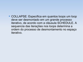 
COLLAPSE: Especifica em quantos loops um loop
deve ser desmontado em um grande processo
iterativo, de acordo com a cláusula SCHEDULE. A
sequencia das iterações nos loops determina a
ordem do processo de desmontamento no espaço
iterativo.
 