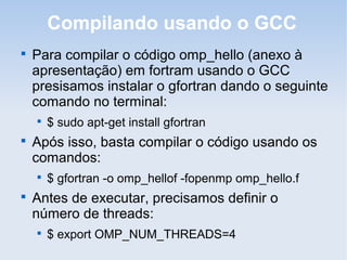 Compilando usando o GCC

Para compilar o código omp_hello (anexo à
apresentação) em fortram usando o GCC
presisamos instalar o gfortran dando o seguinte
comando no terminal:

$ sudo apt-get install gfortran

Após isso, basta compilar o código usando os
comandos:

$ gfortran -o omp_hellof -fopenmp omp_hello.f

Antes de executar, precisamos definir o
número de threads:

$ export OMP_NUM_THREADS=4
 