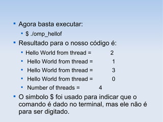 
Agora basta executar:

$ ./omp_hellof

Resultado para o nosso código é:

Hello World from thread = 2

Hello World from thread = 1

Hello World from thread = 3

Hello World from thread = 0

Number of threads = 4

O simbolo $ foi usado para indicar que o
comando é dado no terminal, mas ele não é
para ser digitado.
 