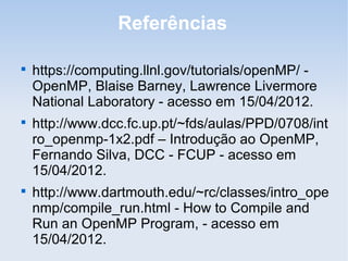 Referências

https://computing.llnl.gov/tutorials/openMP/ -
OpenMP, Blaise Barney, Lawrence Livermore
National Laboratory - acesso em 15/04/2012.

http://www.dcc.fc.up.pt/~fds/aulas/PPD/0708/int
ro_openmp-1x2.pdf – Introdução ao OpenMP,
Fernando Silva, DCC - FCUP - acesso em
15/04/2012.

http://www.dartmouth.edu/~rc/classes/intro_ope
nmp/compile_run.html - How to Compile and
Run an OpenMP Program, - acesso em
15/04/2012.
 
