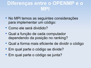 Diferenças entre o OPENMP e o
MPI

No MPI temos as seguintes considerações
para implementar um código:

Como ele será dividido?

Qual a função de cada computador
dependendo da posição no ranking?

Qual a forma mais eficiente de dividir o código

Em qual parte o código se divide?

Em qual parte o código se junta?
 