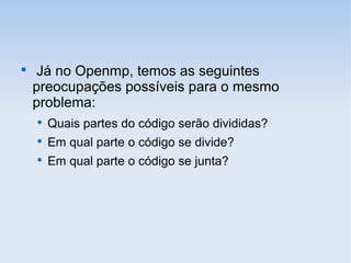 
Já no Openmp, temos as seguintes
preocupações possíveis para o mesmo
problema:

Quais partes do código serão divididas?

Em qual parte o código se divide?

Em qual parte o código se junta?
 