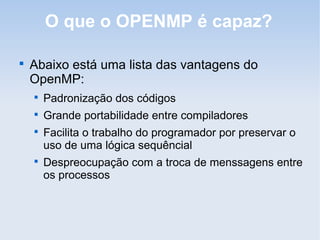 O que o OPENMP é capaz?

Abaixo está uma lista das vantagens do
OpenMP:

Padronização dos códigos

Grande portabilidade entre compiladores

Facilita o trabalho do programador por preservar o
uso de uma lógica sequêncial

Despreocupação com a troca de menssagens entre
os processos
 