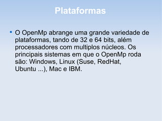 Plataformas

O OpenMp abrange uma grande variedade de
plataformas, tando de 32 e 64 bits, além
processadores com multiplos núcleos. Os
principais sistemas em que o OpenMp roda
são: Windows, Linux (Suse, RedHat,
Ubuntu ...), Mac e IBM.
 