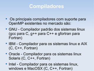 Compiladores

Os principais compiladores com suporte para
OpenMP existentes no mercado são:

GNU - Compilador padrão dos sistemas linux
(gcc para C, g++ para C++ e gfortran para
Fortran)

IBM - Compilador para os sistemas linux e AIX
(C, C++, Fortran)

Oracle - Compilador para os sistemas linux
Solaris (C, C++, Fortran)

Intel - Compilador para os sistemas linux,
windows e MacOSX (C, C++, Fortran)
 
