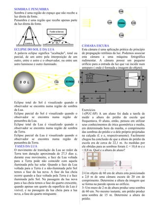 SOMBRA E PENUMBRA
Sombra é uma região do espaço que não recebe a
luz direta da fonte.
Penumbra é uma região que recebe apenas parte
da luz direta da fonte.




                                                     CÂMARA ESCURA
ECLIPSE DO SOL E DA LUA                              Esta câmara é uma aplicação prática do princípio
A palavra eclipse significa "ocultação", total ou    de propagação retilínea da luz. Podemos associar
parcial, de um astro pela interposição de um         esta câmara a uma máquina fotográfica
outro, entre o astro e o observador, ou entre um     rudimentar. A câmara possui um pequeno
astro luminoso e outro iluminado.                    orifício para a entrada da luz que vai incidir num
                                                     anteparo ( onde é formada a imagem do objeto).




Eclipse total do Sol é visualizado quando o
observador se encontra numa região de sombra
da Lua.                                              Exercícios
Eclipse parcial do Sol é visualizado quando o        1-(PUC-SP) A um aluno foi dada a tarefa de
observador se encontra numa região de                medir a altura do prédio da escola que
penumbra da Lua.                                     frequentava. O aluno, então, pensou em utilizar
Eclipse total da Lua é visualizado quando o          seus conhecimentos de ótica geométrica e mediu,
observador se encontra numa região de sombra         em determinada hora da manha, o comprimento
da Terra.                                            das sombras do prédio e a dele próprio projetadas
Eclipse parcial da Lua é visualizado quando o        na calçada (L e e, respectivamente). Facilmente
observador se encontra numa região de                chegou ha conclusão de que a altura do prédio da
penumbra da Terra.                                   escola era de cerca de 22,1 m. As medidas por
 FASES DA LUA                                        ele obtidas para as sombras foram L = 10,4 m e e
O movimento de translação da Lua ao redor da         = 0,8 m. Qual e a altura do aluno?
Terra tem duração aproximada de 27,3 dias e,
durante esse movimento, a face da Lua voltada
para a Terra pode não coincidir com aquela
iluminada pela luz solar. Quando a face da Lua
voltada para a Terra é a não-iluminada pelo Sol
temos a fase da lua nova. A fase da lua cheia        2-Um objeto de 60 em de altura esta posicionado
ocorre quando a face voltada pela Terra é a face     a 2,0 m de uma câmara escura de 20 cm de
iluminada pelo Sol. Na passagem da lua nova          comprimento. Determine a altura da imagem que
para a lua cheia temos a fase do quarto crescente,   se forma na parede oposta ao orifício.
quando apenas um quarto da superfície da Lua é       3- Um muro de 2 m de altura produz uma sombra
visível, e na passagem da lua cheia para a lua       de 60 em. No mesmo instante, um prédio produz
nova, a fase do quarto minguante.                    uma sombra de 15 m. Determine a altura do
                                                     prédio.
 