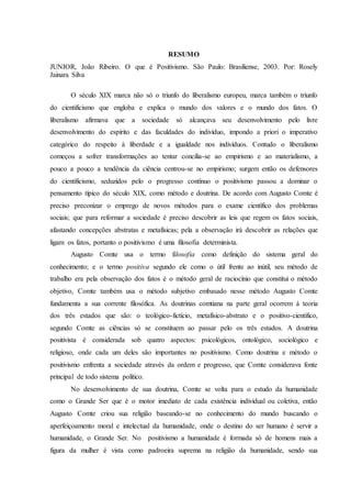 RESUMO
JUNIOR, João Ribeiro. O que é Positivismo. São Paulo: Brasiliense, 2003. Por: Rosely
Jainara Silva
O século XIX marca não só o triunfo do liberalismo europeu, marca também o triunfo
do cientificismo que engloba e explica o mundo dos valores e o mundo dos fatos. O
liberalismo afirmava que a sociedade só alcançava seu desenvolvimento pelo livre
desenvolvimento do espírito e das faculdades do indivíduo, impondo a priori o imperativo
categórico do respeito à liberdade e a igualdade nos indivíduos. Contudo o liberalismo
começou a sofrer transformações ao tentar concilia-se ao empirismo e ao materialismo, a
pouco a pouco a tendência da ciência centrou-se no empirismo; surgem então os defensores
do cientificismo, seduzidos pelo o progresso contínuo o positivismo passou a dominar o
pensamento típico do século XIX, como método e doutrina. De acordo com Augusto Comte é
preciso preconizar o emprego de novos métodos para o exame científico dos problemas
sociais; que para reformar a sociedade é preciso descobrir as leis que regem os fatos sociais,
afastando concepções abstratas e metafísicas; pela a observação irá descobrir as relações que
ligam os fatos, portanto o positivismo é uma filosofia determinista.
Augusto Comte usa o termo filosofia como definição do sistema geral do
conhecimento; e o termo positiva segundo ele como o útil frente ao inútil, seu método de
trabalho era pela observação dos fatos é o método geral de raciocínio que constitui o método
objetivo, Comte também usa o método subjetivo embasado nesse método Augusto Comte
fundamenta a sua corrente filosófica. As doutrinas comtiana na parte geral ocorrem à teoria
dos três estados que são: o teológico-fictício, metafísico-abstrato e o positivo-cientifico,
segundo Comte as ciências só se constituem ao passar pelo os três estados. A doutrina
positivista é considerada sob quatro aspectos: psicológicos, ontológico, sociológico e
religioso, onde cada um deles são importantes no positivismo. Como doutrina e método o
positivismo enfrenta a sociedade através da ordem e progresso, que Comte considerava fonte
principal de todo sistema político.
No desenvolvimento de sua doutrina, Comte se volta para o estudo da humanidade
como o Grande Ser que é o motor imediato de cada existência individual ou coletiva, então
Augusto Comte criou sua religião baseando-se no conhecimento do mundo buscando o
aperfeiçoamento moral e intelectual da humanidade, onde o destino do ser humano é servir a
humanidade, o Grande Ser. No positivismo a humanidade é formada só de homens mais a
figura da mulher é vista como padroeira suprema na religião da humanidade, sendo sua
 