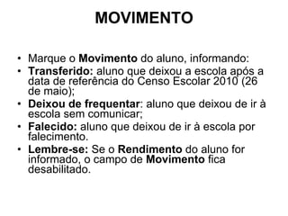 MOVIMENTO Marque o  Movimento  do aluno, informando: Transferido:  aluno que deixou a escola após a data de referência do Censo Escolar 2010 (26 de maio); Deixou de frequentar : aluno que deixou de ir à escola sem comunicar; Falecido:  aluno que deixou de ir à escola por falecimento. Lembre-se:  Se o  Rendimento  do aluno for informado, o campo de  Movimento  fica desabilitado. 