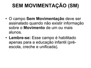 SEM MOVIMENTAÇÃO (SM) O campo  Sem Movimentação  deve ser assinalado quando não existir informação sobre o  Movimento  de um ou mais alunos. Lembre-se:  Esse campo é habilitado apenas para a educação infantil (pré-escola, creche e unificada).  