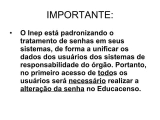 IMPORTANTE: O Inep está padronizando o tratamento de senhas em seus sistemas, de forma a unificar os dados dos usuários dos sistemas de responsabilidade do órgão. Portanto, no primeiro acesso de  todo s os usuários será  necessário  realizar a  alteração da senha  no Educacenso.   