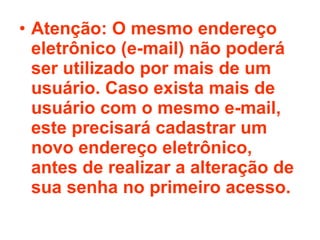 Atenção: O mesmo endereço eletrônico (e-mail) não poderá ser utilizado por mais de um usuário. Caso exista mais de usuário com o mesmo e-mail, este precisará cadastrar um novo endereço eletrônico, antes de realizar a alteração de sua senha no primeiro acesso. 