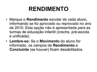 RENDIMENTO Marque o  Rendimento  escolar de cada aluno, informando se foi aprovado ou reprovado no ano de 2010. Esta opção não é apresentada para as turmas de educação infantil (creche, pré-escola e unificada). Lembre-se:  Se o  Movimento  do aluno for informado, os campos de  Rendimento  e  Concluinte  (se houver) ficam desabilitados. 