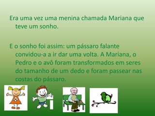 Era uma vez uma menina chamada Mariana que
teve um sonho.
E o sonho foi assim: um pássaro falante
convidou-a a ir dar uma volta. A Mariana, o
Pedro e o avô foram transformados em seres
do tamanho de um dedo e foram passear nas
costas do pássaro.
