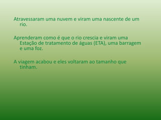 Atravessaram uma nuvem e viram uma nascente de um
rio.
Aprenderam como é que o rio crescia e viram uma
Estação de tratamento de águas (ETA), uma barragem
e uma foz.
A viagem acabou e eles voltaram ao tamanho que
tinham.