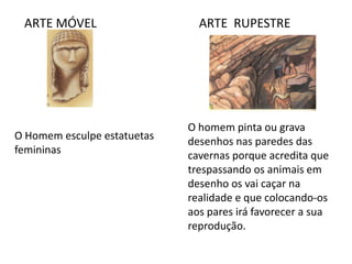 ARTE MÓVEL ARTE RUPESTRE
O Homem esculpe estatuetas
femininas
O homem pinta ou grava
desenhos nas paredes das
cavernas porque acredita que
trespassando os animais em
desenho os vai caçar na
realidade e que colocando-os
aos pares irá favorecer a sua
reprodução.
 