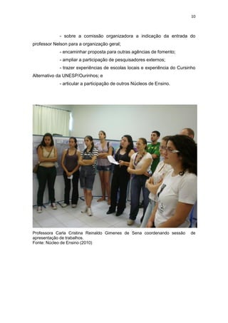10
- sobre a comissão organizadora a indicação da entrada do
professor Nelson para a organização geral;
- encaminhar proposta para outras agências de fomento;
- ampliar a participação de pesquisadores externos;
- trazer experiências de escolas locais e experiência do Cursinho
Alternativo da UNESP/Ourinhos; e
- articular a participação de outros Núcleos de Ensino.
Professora Carla Cristina Reinaldo Gimenes de Sena coordenando sessão de
apresentação de trabalhos.
Fonte: Núcleo de Ensino (2010)
 