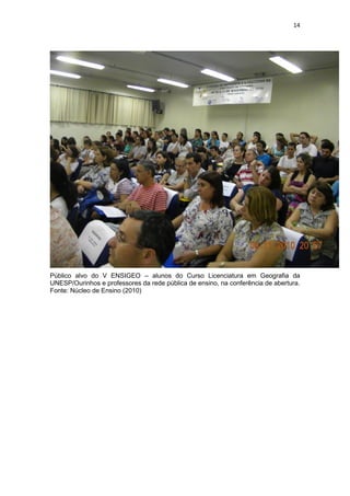 14
Público alvo do V ENSIGEO – alunos do Curso Licenciatura em Geografia da
UNESP/Ourinhos e professores da rede pública de ensino, na conferência de abertura.
Fonte: Núcleo de Ensino (2010)
 