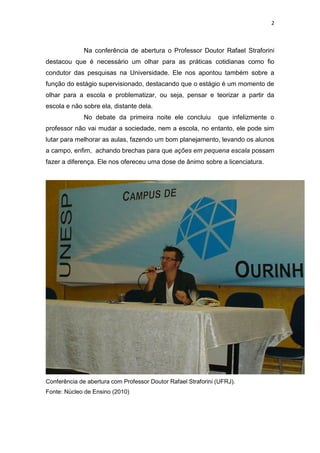 2
Na conferência de abertura o Professor Doutor Rafael Straforini
destacou que é necessário um olhar para as práticas cotidianas como fio
condutor das pesquisas na Universidade. Ele nos apontou também sobre a
função do estágio supervisionado, destacando que o estágio é um momento de
olhar para a escola e problematizar, ou seja, pensar e teorizar a partir da
escola e não sobre ela, distante dela.
No debate da primeira noite ele concluiu que infelizmente o
professor não vai mudar a sociedade, nem a escola, no entanto, ele pode sim
lutar para melhorar as aulas, fazendo um bom planejamento, levando os alunos
a campo, enfim, achando brechas para que ações em pequena escala possam
fazer a diferença. Ele nos ofereceu uma dose de ânimo sobre a licenciatura.
Conferência de abertura com Professor Doutor Rafael Straforini (UFRJ).
Fonte: Núcleo de Ensino (2010)
 