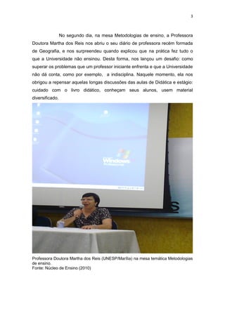 3
No segundo dia, na mesa Metodologias de ensino, a Professora
Doutora Martha dos Reis nos abriu o seu diário de professora recém formada
de Geografia, e nos surpreendeu quando explicou que na prática fez tudo o
que a Universidade não ensinou. Desta forma, nos lançou um desafio: como
superar os problemas que um professor iniciante enfrenta e que a Universidade
não dá conta, como por exemplo, a indisciplina. Naquele momento, ela nos
obrigou a repensar aquelas longas discussões das aulas de Didática e estágio:
cuidado com o livro didático, conheçam seus alunos, usem material
diversificado.
Professora Doutora Martha dos Reis (UNESP/Marília) na mesa temática Metodologias
de ensino.
Fonte: Núcleo de Ensino (2010)
 