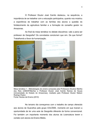 4
O Professor Doutor José Camilo destacou, na sequência, a
importância de se trabalhar com a educação participativa, quando nos mostrou
a experiência de trabalhar com as famílias dos alunos a questão do
fortalecimento da agricultura familiar e a formação do conselho gestor no
Amazonas.
Ao final da mesa temática no debate discutimos: vale a pena ser
professor de Geografia? Os convidados concluíram que sim. De que forma?
Trabalhando a favor da humanização.
Mesa temática 1 - Metodologias de ensino composta pela Professora Doutora Martha
dos Reis (UNESP/Marília) e Professor Doutor José Camilo Ramos de Souza
(Universidade do Estado do Amazonas), mediado pelo Professor Doutor Nelson
Rodrigo Pedon.
Fonte: Núcleo de Ensino (2010)
No terceiro dia começamos com o trabalho de campo oferecido
aos alunos de Guarulhos pelo grupo COLÓIDE, momento em que tiveram a
oportunidade de ter uma aula de Geografia diferente da forma convencional.
Foi também um importante momento dos alunos da Licenciatura terem o
contato com alunos do Ensino Médio.
 