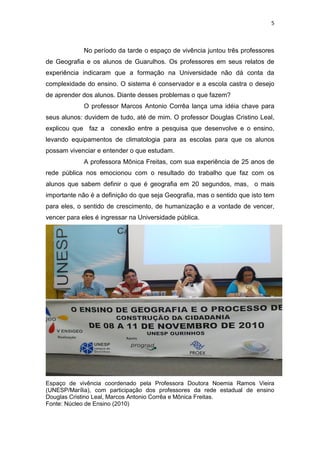 5
No período da tarde o espaço de vivência juntou três professores
de Geografia e os alunos de Guarulhos. Os professores em seus relatos de
experiência indicaram que a formação na Universidade não dá conta da
complexidade do ensino. O sistema é conservador e a escola castra o desejo
de aprender dos alunos. Diante desses problemas o que fazem?
O professor Marcos Antonio Corrêa lança uma idéia chave para
seus alunos: duvidem de tudo, até de mim. O professor Douglas Cristino Leal,
explicou que faz a conexão entre a pesquisa que desenvolve e o ensino,
levando equipamentos de climatologia para as escolas para que os alunos
possam vivenciar e entender o que estudam.
A professora Mônica Freitas, com sua experiência de 25 anos de
rede pública nos emocionou com o resultado do trabalho que faz com os
alunos que sabem definir o que é geografia em 20 segundos, mas, o mais
importante não é a definição do que seja Geografia, mas o sentido que isto tem
para eles, o sentido de crescimento, de humanização e a vontade de vencer,
vencer para eles é ingressar na Universidade pública.
Espaço de vivência coordenado pela Professora Doutora Noemia Ramos Vieira
(UNESP/Marília), com participação dos professores da rede estadual de ensino
Douglas Cristino Leal, Marcos Antonio Corrêa e Mônica Freitas.
Fonte: Núcleo de Ensino (2010)
 