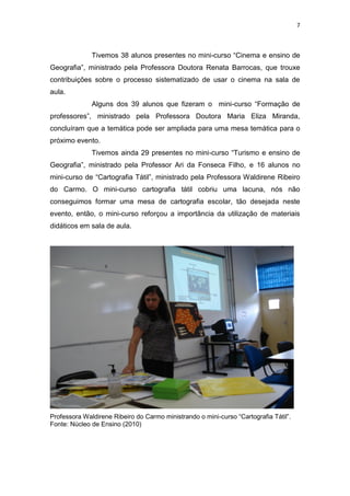 7
Tivemos 38 alunos presentes no mini-curso “Cinema e ensino de
Geografia”, ministrado pela Professora Doutora Renata Barrocas, que trouxe
contribuições sobre o processo sistematizado de usar o cinema na sala de
aula.
Alguns dos 39 alunos que fizeram o mini-curso “Formação de
professores”, ministrado pela Professora Doutora Maria Eliza Miranda,
concluíram que a temática pode ser ampliada para uma mesa temática para o
próximo evento.
Tivemos ainda 29 presentes no mini-curso “Turismo e ensino de
Geografia”, ministrado pela Professor Ari da Fonseca Filho, e 16 alunos no
mini-curso de “Cartografia Tátil”, ministrado pela Professora Waldirene Ribeiro
do Carmo. O mini-curso cartografia tátil cobriu uma lacuna, nós não
conseguimos formar uma mesa de cartografia escolar, tão desejada neste
evento, então, o mini-curso reforçou a importância da utilização de materiais
didáticos em sala de aula.
Professora Waldirene Ribeiro do Carmo ministrando o mini-curso “Cartografia Tátil”.
Fonte: Núcleo de Ensino (2010)
 