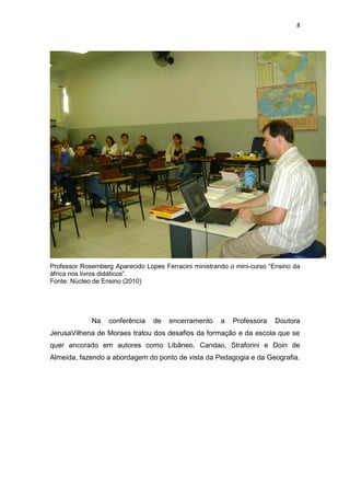 8
Professor Rosemberg Aparecido Lopes Ferracini ministrando o mini-curso “Ensino da
áfrica nos livros didáticos”.
Fonte: Núcleo de Ensino (2010)
Na conferência de encerramento a Professora Doutora
JerusaVilhena de Moraes tratou dos desafios da formação e da escola que se
quer ancorado em autores como Libâneo, Candao, Straforini e Doin de
Almeida, fazendo a abordagem do ponto de vista da Pedagogia e da Geografia.
 
